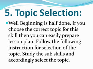 5. Topic Selection:
Well Beginning is half done. If you
choose the correct topic for this
skill then you can easily prepare
lesson plan. Follow the following
instruction for selection of the
topic. Study the sub skills and
accordingly select the topic.
 