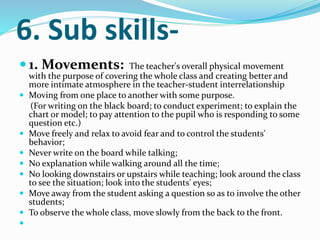 6. Sub skills-
 1. Movements: The teacher's overall physical movement
with the purpose of covering the whole class and creating better and
more intimate atmosphere in the teacher-student interrelationship
 Moving from one place to another with some purpose.
(For writing on the black board; to conduct experiment; to explain the
chart or model; to pay attention to the pupil who is responding to some
question etc.)
 Move freely and relax to avoid fear and to control the students'
behavior;
 Never write on the board while talking;
 No explanation while walking around all the time;
 No looking downstairs or upstairs while teaching; look around the class
to see the situation; look into the students' eyes;
 Move away from the student asking a question so as to involve the other
students;
 To observe the whole class, move slowly from the back to the front.

 