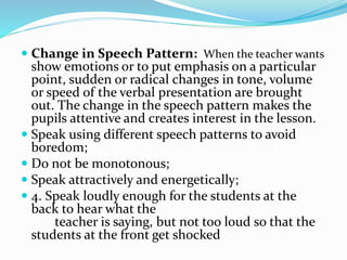  Change in Speech Pattern: When the teacher wants
show emotions or to put emphasis on a particular
point, sudden or radical changes in tone, volume
or speed of the verbal presentation are brought
out. The change in the speech pattern makes the
pupils attentive and creates interest in the lesson.
 Speak using different speech patterns to avoid
boredom;
 Do not be monotonous;
 Speak attractively and energetically;
 4. Speak loudly enough for the students at the
back to hear what the
teacher is saying, but not too loud so that the
students at the front get shocked
 