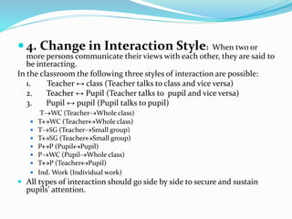  4. Change in Interaction Style: When two or
more persons communicate their views with each other, they are said to
be interacting.
In the classroom the following three styles of interaction are possible:
1. Teacher ↔ class (Teacher talks to class and vice versa)
2. Teacher ↔ Pupil (Teacher talks to pupil and vice versa)
3. Pupil ↔ pupil (Pupil talks to pupil)
TWC (TeacherWhole class)
 TWC (TeacherWhole class)
 TSG (TeacherSmall group)
 TSG (TeacherSmall group)
 PP (PupilPupil)
 PWC (PupilWhole class)
 TP (TeacherPupil)
 Ind. Work (Individual work)
 All types of interaction should go side by side to secure and sustain
pupils’ attention.
 