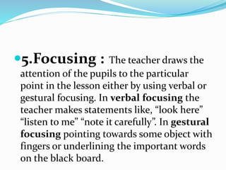 5.Focusing : The teacher draws the
attention of the pupils to the particular
point in the lesson either by using verbal or
gestural focusing. In verbal focusing the
teacher makes statements like, “look here”
“listen to me” “note it carefully”. In gestural
focusing pointing towards some object with
fingers or underlining the important words
on the black board.
 