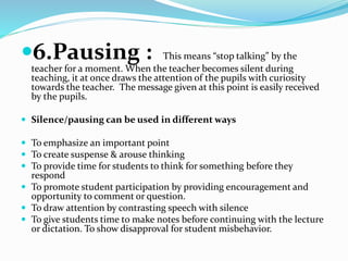 6.Pausing : This means “stop talking” by the
teacher for a moment. When the teacher becomes silent during
teaching, it at once draws the attention of the pupils with curiosity
towards the teacher. The message given at this point is easily received
by the pupils.
 Silence/pausing can be used in different ways
 To emphasize an important point
 To create suspense & arouse thinking
 To provide time for students to think for something before they
respond
 To promote student participation by providing encouragement and
opportunity to comment or question.
 To draw attention by contrasting speech with silence
 To give students time to make notes before continuing with the lecture
or dictation. To show disapproval for student misbehavior.
 