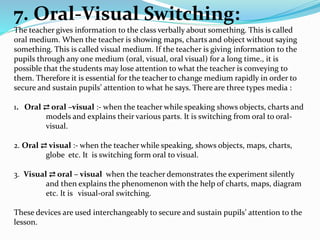 7. Oral-Visual Switching:
The teacher gives information to the class verbally about something. This is called
oral medium. When the teacher is showing maps, charts and object without saying
something. This is called visual medium. If the teacher is giving information to the
pupils through any one medium (oral, visual, oral visual) for a long time., it is
possible that the students may lose attention to what the teacher is conveying to
them. Therefore it is essential for the teacher to change medium rapidly in order to
secure and sustain pupils’ attention to what he says. There are three types media :
1. Oral ⇄ oral –visual :- when the teacher while speaking shows objects, charts and
models and explains their various parts. It is switching from oral to oral-
visual.
2. Oral ⇄ visual :- when the teacher while speaking, shows objects, maps, charts,
globe etc. It is switching form oral to visual.
3. Visual ⇄ oral – visual when the teacher demonstrates the experiment silently
and then explains the phenomenon with the help of charts, maps, diagram
etc. It is visual-oral switching.
These devices are used interchangeably to secure and sustain pupils’ attention to the
lesson.
 
