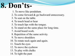 8. Don’ts-
1. To move like pendulum.
2. To come forward & go backward unnecessary.
3. To seat on the table.
4. To touch head or hear
5. To touch lips with the tongue.
6. To stand on the same place for long time.
7. Avoid board work.
8. Repetition of the same activity.
9. To move shoulders
10. To rotate neck again and again.
11. Touch the eyes
12. To move the eyebrow
13. To play with chalks
14. To tight the pant
 