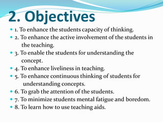 2. Objectives
 1. To enhance the students capacity of thinking.
 2. To enhance the active involvement of the students in
the teaching.
 3. To enable the students for understanding the
concept.
 4. To enhance liveliness in teaching.
 5. To enhance continuous thinking of students for
understanding concepts.
 6. To grab the attention of the students.
 7. To minimize students mental fatigue and boredom.
 8. To learn how to use teaching aids.
 