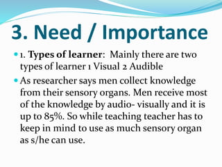 3. Need / Importance
 1. Types of learner: Mainly there are two
types of learner 1 Visual 2 Audible
 As researcher says men collect knowledge
from their sensory organs. Men receive most
of the knowledge by audio- visually and it is
up to 85%. So while teaching teacher has to
keep in mind to use as much sensory organ
as s/he can use.
 