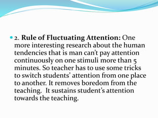  2. Rule of Fluctuating Attention: One
more interesting research about the human
tendencies that is man can’t pay attention
continuously on one stimuli more than 5
minutes. So teacher has to use some tricks
to switch students’ attention from one place
to another. It removes boredom from the
teaching. It sustains student’s attention
towards the teaching.
 