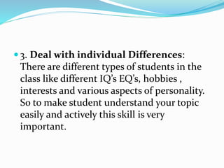  3. Deal with individual Differences:
There are different types of students in the
class like different IQ’s EQ’s, hobbies ,
interests and various aspects of personality.
So to make student understand your topic
easily and actively this skill is very
important.
 