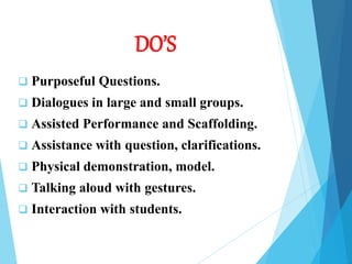 DO’S
 Purposeful Questions.
 Dialogues in large and small groups.
 Assisted Performance and Scaffolding.
 Assistance with question, clarifications.
 Physical demonstration, model.
 Talking aloud with gestures.
 Interaction with students.
 