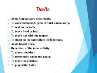Don’ts
 Avoid Unnecessary movements.
 To come forward & go backward unnecessary.
 To seat on the table.
 To touch head or hear.
 To touch lips with the tongue.
 To stand on the same place for long time.
 Avoid board work.
 Repetition of the same activity.
 To move shoulders.
 To rotate neck again and again.
 To move the eyebrow
 To play with chalks.
 