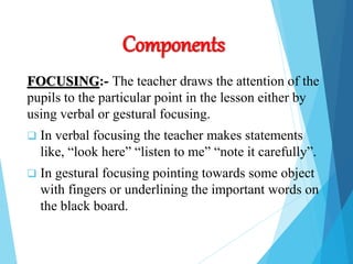 Components
FOCUSING:- The teacher draws the attention of the
pupils to the particular point in the lesson either by
using verbal or gestural focusing.
 In verbal focusing the teacher makes statements
like, “look here” “listen to me” “note it carefully”.
 In gestural focusing pointing towards some object
with fingers or underlining the important words on
the black board.
 