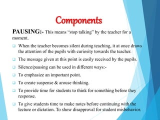 Components
PAUSING:- This means “stop talking” by the teacher for a
moment.
 When the teacher becomes silent during teaching, it at once draws
the attention of the pupils with curiosity towards the teacher.
 The message given at this point is easily received by the pupils.
 Silence/pausing can be used in different ways:-
 To emphasize an important point.
 To create suspense & arouse thinking.
 To provide time for students to think for something before they
response.
 To give students time to make notes before continuing with the
lecture or dictation. To show disapproval for student misbehavior.
 