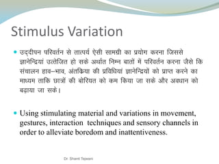 Stimulus Variation
 mn~nhiu ifjorZu ls rkRi;Z ,slh lkexzh dk iz;ksx djuk ftlls
KkusfUnz;ka mRrsftr gks lds vFkkZr fuEu ckrksa esa ifjorZu djuk tSls fd
lapkyu gko&Hkko] varfdz;k dh izfof/k;ka KkusfUnz;ksa dks izkIr djus dk
ek/;e rkfd Nk=ksa dh cksfj;r dks de fd;k tk lds vkSj vo/kku dks
c<+k;k tk ldsA
 Using stimulating material and variations in movement,
gestures, interaction techniques and sensory channels in
order to alleviate boredom and inattentiveness.
Dr. Shanti Tejwani
 