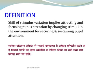 DEFINITION
Skill of stimulus variation implies attracting and
focusing pupils attention by changing stimuli in
the environment for securing & sustaining pupil
attention.
mÌhiu ifjorZu dkS’ky ls rkRi;Z okrkoj.k esa mÌhiu ifjorZu djus ls
gS ftlls Nk=ksa dk /;ku vkdÆ"kr o dsfUnzr fd;k tk lds rFkk mls
cuk;k j[kk tk ldsA
Dr. Shanti Tejwani
 