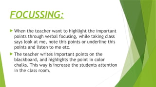 FOCUSSING:
 When the teacher want to highlight the important
points through verbal focusing, while taking class
says look at me, note this points or underline this
points and listen to me etc.
 The teacher writes important points on the
blackboard, and highlights the point in color
chalks. This way is increase the students attention
in the class room.
 