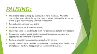 PAUSING:
 This means "stop talking" by the teacher for a moment. When the
teacher becomes silent during teaching, it at once draws the attention
of the pupils with curiosity towards the teacher.
 To emphasize an important point
 To create suspense & arouse thinking
 To provide time for students to think for something before they respond
 To promote student participation by providing encouragement and
opportunity to comment or question.
 To draw attention by contrasting speech with silence
 To give students time to make notes before continuing with the lecture
or dictation. To show disapproval for student misbehavior.
 