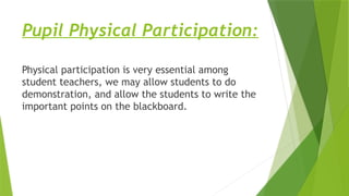 Pupil Physical Participation:
Physical participation is very essential among
student teachers, we may allow students to do
demonstration, and allow the students to write the
important points on the blackboard.
 