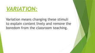 VARIATION:
Variation means changing these stimuli
to explain content lively and remove the
boredom from the classroom teaching.
 