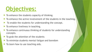 Objectives:
 To enhance the students capacity of thinking
 To enhance the active involvement of the students in the teaching.
 To enable the students for understanding the concept.
 To enhance liveliness in teaching.
 To enhance continuous thinking of students for understanding
concepts.
 To grab the attention of the students
 To minimize students mental fatigue and boredom
 To learn how to use teaching aids.
 