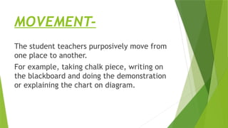 MOVEMENT-
The student teachers purposively move from
one place to another.
For example, taking chalk piece, writing on
the blackboard and doing the demonstration
or explaining the chart on diagram.
 