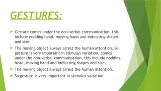 GESTURES:
 Gesture comes under the non-verbal communication, this
include nodding head, moving hand and indicating shapes
and size.
 The moving object always arrest the human attention. So
gesture is very important in stimulus variation. comes
under the non-verbal communication, this include nodding
head, moving hand and indicating shapes and size.
 The moving object always arrest the human attention.
 So gesture is very important in stimulus variation.
 