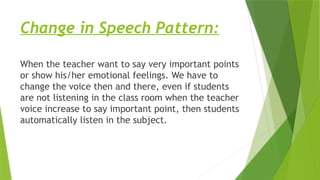 Change in Speech Pattern:
When the teacher want to say very important points
or show his/her emotional feelings. We have to
change the voice then and there, even if students
are not listening in the class room when the teacher
voice increase to say important point, then students
automatically listen in the subject.
 