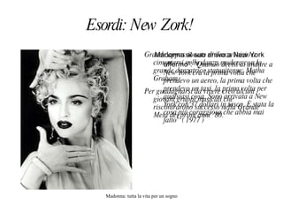 Esordi: New Zork!  Madonna al suo arrivo a New York affermo´: " Quando decisi di andare a New York era la prima volta che prendevo un aereo, la prima volta che prendevo un taxi, la prima volta per qualsiasi cosa. Sono arrivata a New York con 37 dollari in tasca. È stata la cosa più coraggiosa che abbia mai fatto" ( 1977 )  Grande appassionata di danza inizio a cimentarsi nella danza modera con la grande danzatrice statunitense: Matha Graham.  