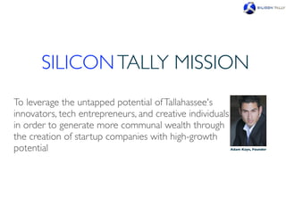 SILICON TALLY MISSION
To leverage the untapped potential of Tallahassee's
innovators, tech entrepreneurs, and creative individuals
in order to generate more communal wealth through
the creation of startup companies with high-growth
potential                                                  Adam Kaye, Founder
 