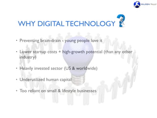 WHY DIGITAL TECHNOLOGY

•   Preventing brain-drain - young people love it

•   Lower startup costs + high-growth potential (than any other
    industry)

•   Heavily invested sector (US & worldwide)

•   Underutilized human capital

•   Too reliant on small & lifestyle businesses
 