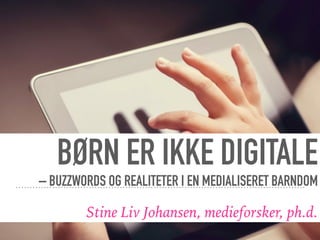 BØRN ER IKKE DIGITALE
– BUZZWORDS OG REALITETER I EN MEDIALISERET BARNDOM
Stine Liv Johansen, medieforsker, ph.d.
 
