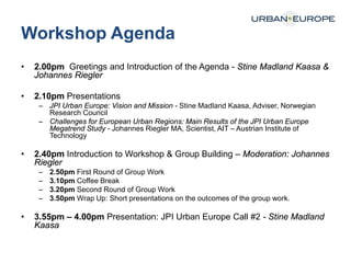 Workshop Agenda
• 2.00pm Greetings and Introduction of the Agenda - Stine Madland Kaasa &
Johannes Riegler
• 2.10pm Presentations
– JPI Urban Europe: Vision and Mission - Stine Madland Kaasa, Adviser, Norwegian
Research Council
– Challenges for European Urban Regions: Main Results of the JPI Urban Europe
Megatrend Study - Johannes Riegler MA, Scientist, AIT – Austrian Institute of
Technology
• 2.40pm Introduction to Workshop & Group Building – Moderation: Johannes
Riegler
– 2.50pm First Round of Group Work
– 3.10pm Coffee Break
– 3.20pm Second Round of Group Work
– 3.50pm Wrap Up: Short presentations on the outcomes of the group work.
• 3.55pm – 4.00pm Presentation: JPI Urban Europe Call #2 - Stine Madland
Kaasa
 
