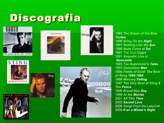 DiscografiaDiscografia
1985 The Dream of the Blue
Turtles
1986 Bring On the Night
1987 Nothing Like the Sun
1988 Nada Como el Sol
1991 The Soul Cages
1991 Acoustic Live in
Newcastle
1993 Ten Summoner's Tales
1993 Demolition Man
1994 Fields of Gold: The Best
of Sting 1984-1994
1996 Mercury Falling
1997 The Very Best of Sting &
The Police
1999 Brand New Day
1999 At the Movies
2001 All This Time
2003 Sacred Love
2006 Songs From the Labyrinth
2009 If on a Winter's Night
 