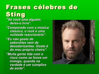 Frases célebres deFrases célebres de
StingSting
““Se você ama alguém,Se você ama alguém,
deixe-o livre”.deixe-o livre”.
““Comparado com a músicaComparado com a música
clássica, o rock é umaclássica, o rock é uma
nulidade reaccionária”.nulidade reaccionária”.
““Eu não gosto deEu não gosto de
sabonetes nem desabonetes nem de
desodorizantes. Gosto édesodorizantes. Gosto é
do meu próprio cheiro”.do meu próprio cheiro”.
““Muita gente lida com oMuita gente lida com o
risco como se fosse umrisco como se fosse um
inimigo, quando nainimigo, quando na
verdade é um cúmpliceverdade é um cúmplice
da sorte”.da sorte”.
 