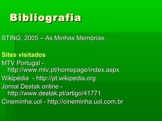 BibliografiaBibliografia
STING, 2005 – As Minhas Memórias.STING, 2005 – As Minhas Memórias.
Sites visitados
MTV Portugal -MTV Portugal -
http://www.mtv.pt/homepage/index.aspxhttp://www.mtv.pt/homepage/index.aspx
Wikipédia - http://pt.wikipedia.orgWikipédia - http://pt.wikipedia.org
Jornal Destak online -Jornal Destak online -
http://www.destak.pt/artigo/41771http://www.destak.pt/artigo/41771
Cineminha.uol - http://cineminha.uol.com.brCineminha.uol - http://cineminha.uol.com.br
 