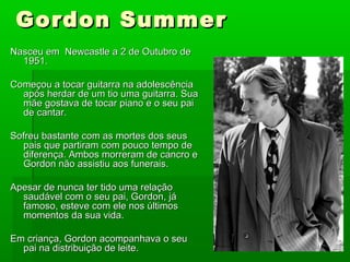 Gordon SummerGordon Summer
Nasceu em Newcastle a 2 de Outubro deNasceu em Newcastle a 2 de Outubro de
1951.1951.
Começou a tocar guitarra na adolescênciaComeçou a tocar guitarra na adolescência
após herdar de um tio uma guitarra. Suaapós herdar de um tio uma guitarra. Sua
mãe gostava de tocar piano e o seu paimãe gostava de tocar piano e o seu pai
de cantar.de cantar.
Sofreu bastante com as mortes dos seusSofreu bastante com as mortes dos seus
pais que partiram com pouco tempo depais que partiram com pouco tempo de
diferença. Ambos morreram de cancro ediferença. Ambos morreram de cancro e
Gordon não assistiu aos funerais.Gordon não assistiu aos funerais.
Apesar de nunca ter tido uma relaçãoApesar de nunca ter tido uma relação
saudável com o seu pai, Gordon, jásaudável com o seu pai, Gordon, já
famoso, esteve com ele nos últimosfamoso, esteve com ele nos últimos
momentos da sua vida.momentos da sua vida.
Em criança, Gordon acompanhava o seuEm criança, Gordon acompanhava o seu
pai na distribuição de leite.pai na distribuição de leite.
 