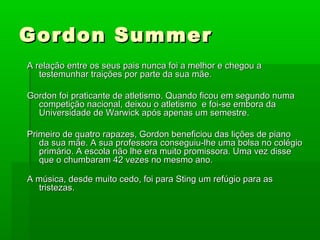 Gordon SummerGordon Summer
A relação entre os seus pais nunca foi a melhor e chegou aA relação entre os seus pais nunca foi a melhor e chegou a
testemunhar traições por parte da sua mãe.testemunhar traições por parte da sua mãe.
Gordon foi praticante de atletismo. Quando ficou em segundo numaGordon foi praticante de atletismo. Quando ficou em segundo numa
competição nacional, deixou o atletismo e foi-se embora dacompetição nacional, deixou o atletismo e foi-se embora da
Universidade de Warwick após apenas um semestre.Universidade de Warwick após apenas um semestre.
Primeiro de quatro rapazes, Gordon beneficiou das lições de pianoPrimeiro de quatro rapazes, Gordon beneficiou das lições de piano
da sua mãe. A sua professora conseguiu-lhe uma bolsa no colégioda sua mãe. A sua professora conseguiu-lhe uma bolsa no colégio
primário. A escola não lhe era muito promissora. Uma vez disseprimário. A escola não lhe era muito promissora. Uma vez disse
que o chumbaram 42 vezes no mesmo ano.que o chumbaram 42 vezes no mesmo ano.
A música, desde muito cedo, foi para Sting um refúgio para asA música, desde muito cedo, foi para Sting um refúgio para as
tristezas.tristezas.
 