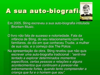 A sua auto-biografiaA sua auto-biografia
Em 2005, Sting escreveu a sua auto-biografia intituladaEm 2005, Sting escreveu a sua auto-biografia intitulada
Bronken Music.Bronken Music.
O livro não fala de sucesso e notoriedade. Fala daO livro não fala de sucesso e notoriedade. Fala da
infância de Sting, do seu relacionamento com osinfância de Sting, do seu relacionamento com os
familiares, do dia em que conheceu Trudie, a mulherfamiliares, do dia em que conheceu Trudie, a mulher
de sua vida, e o começo dos The Police.de sua vida, e o começo dos The Police.
Na apresentação da obra, Sting revelou que não quisNa apresentação da obra, Sting revelou que não quis
escrever uma auto-biografia tradicional :escrever uma auto-biografia tradicional : “senti-me“senti-me
tentado a explorar determinados momentostentado a explorar determinados momentos
específicos, certas pessoas e relações e algunsespecíficos, certas pessoas e relações e alguns
acontecimentos que continuam a parecer-meacontecimentos que continuam a parecer-me
extremamente fortes, quando tento compreender aextremamente fortes, quando tento compreender a
criança que fui e o homem que sou”.criança que fui e o homem que sou”.
 