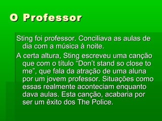 O ProfessorO Professor
Sting foi professor. Conciliava as aulas deSting foi professor. Conciliava as aulas de
dia com a música à noite.dia com a música à noite.
A certa altura, Sting escreveu uma cançãoA certa altura, Sting escreveu uma canção
que com o título “Don’t stand so close toque com o título “Don’t stand so close to
me”, que fala da atração de uma aluname”, que fala da atração de uma aluna
por um jovem professor. Situações comopor um jovem professor. Situações como
essas realmente aconteciam enquantoessas realmente aconteciam enquanto
dava aulas. Esta canção, acabaria pordava aulas. Esta canção, acabaria por
ser um êxito dos The Police.ser um êxito dos The Police.
 