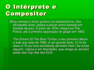O Intérprete eO Intérprete e
CompositorCompositor
Sting começa a tocar guitarra na adolescência. AosSting começa a tocar guitarra na adolescência. Aos
dezassete anos, passa a actuar como baixista emdezassete anos, passa a actuar como baixista em
bandas de jazz. A partir de 1976, integra os Thebandas de jazz. A partir de 1976, integra os The
Police, até a primeira separação do grupo em 1983.Police, até a primeira separação do grupo em 1983.
The Dream Of The Blue TurtlesThe Dream Of The Blue Turtles, o seu primeiro álbum, o seu primeiro álbum
a solo que data de 1985, é um grande êxito. O hit doa solo que data de 1985, é um grande êxito. O hit do
disco é "If you love somebody set them free“( Se amasdisco é "If you love somebody set them free“( Se amas
alguém, coloca-o em liberdade), que chega ao terceiroalguém, coloca-o em liberdade), que chega ao terceiro
posto dos Top Hits dos EUA.posto dos Top Hits dos EUA.
 