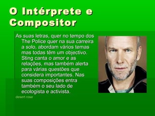 O Intérprete eO Intérprete e
CompositorCompositor
As suas letras, quer no tempo dosAs suas letras, quer no tempo dos
The Police quer na sua carreiraThe Police quer na sua carreira
a solo, abordam vários temasa solo, abordam vários temas
mas todas têm um objectivo.mas todas têm um objectivo.
Sting canta o amor e asSting canta o amor e as
relações, mas também alertarelações, mas também alerta
para várias questões quepara várias questões que
considera importantes. Nasconsidera importantes. Nas
suas composições entrasuas composições entra
também o seu lado detambém o seu lado de
ecologista e activista.ecologista e activista.
desertdesert roserose
 