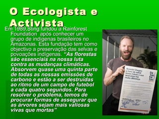 O Ecologista eO Ecologista e
ActivistaActivistaEm 1989,Sting fundou a RainforestEm 1989,Sting fundou a Rainforest
Foundation após conhecer umFoundation após conhecer um
grupo de indígenas brasileiros nogrupo de indígenas brasileiros no
Amazonas. Esta fundação tem comoAmazonas. Esta fundação tem como
objectivo a preservação das selvas eobjectivo a preservação das selvas e
povoações indígenas.povoações indígenas. “As florestas“As florestas
são essenciais na nossa lutasão essenciais na nossa luta
contra as mudanças climáticas.contra as mudanças climáticas.
Absorvem quase uma quinta parteAbsorvem quase uma quinta parte
de todas as nossas emissões dede todas as nossas emissões de
carbono e estão a ser destruídascarbono e estão a ser destruídas
ao ritmo de um campo de futebolao ritmo de um campo de futebol
a cada quatro segundos. Paraa cada quatro segundos. Para
resolver o problema, temos deresolver o problema, temos de
procurar formas de assegurar queprocurar formas de assegurar que
as árvores sejam mais valiosasas árvores sejam mais valiosas
vivas que mortas”vivas que mortas”
 