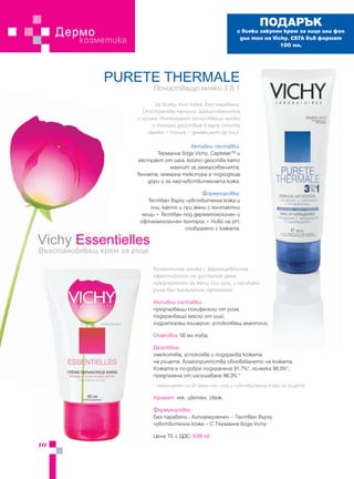ПОДАРЪК
     Дермо                                                     с всеки закупен крем за лице или фон
         козметика                                              дьо тен на Vichy. СЕГА във формат
                                                                              100 мл.




               PURETE THERMALE
                             Почистващо мляко 3 в 1
                              За всеки тип кожа. Без парабени.
                         Отстранява напълно замърсяванията
                       и грима. Интегрално почистващо мляко
                             с тройно действие в една стъпка
                           (мляко + тоник + демакиант за очи).

                                            Активни съставки:
                              Термална вода Vichy, CaptelaeТМ и
                        екстракт от шеа, който действа като
                                    магнит за замърсяванията.
                       Течната, немазна текстура е подходяща
                           дори и за най-чувствителната кожа.

                                                Формулировка:
                           Тестван върху чувствителна кожа и
                            очи, както и при жени с контактни
                         лещи • Тестван под дерматологичен и
                        офталмологичен контрол • Ниво на pH,
                                          съобразено с кожата.

Vichy Essentielles
Възстановяващ крем за ръце

                             Козметична грижа с фармацевтична
                             ефективност на достъпна цена,
                             предназначен за жени със сухи и напукани
                             ръце без конкретна патология.

                             Активни съставки:
                             предпазващи полифеноли от роза,
                             подхранващо масло от ший,
                             хидратиращ глицерин, успокояващ алантоин.

                             Опаковка: 50 мл туба.

                             Действие:
                             омекотява, успокоява и подхранва кожата
                             на ръцете. Благоприятства обновяването на кожата.
                             Кожата е по-добре подхранена 91.7%*, по-мека 98.3%*,
                             предпазена от изсушаване 88.3%.*
                             * самооценка на 53 жени със суха и чувствителна кожа на ръцете

                             Аромат: лек, цветен, свеж.

                             Формулировка:
                             Без парабени - Хипоалергенен – Тестван върху
                             чувствителна кожа – С Термална вода Vichy.

                             Цена ТЕ с ДДС: 6.66 лв.
10
 
