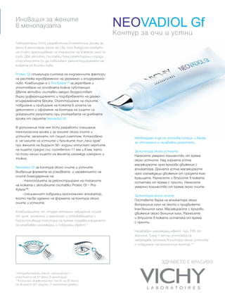 Иновация за жените
в менопаузата                                            NEOVADIOL Gf
                                                         Контур за очи и устни
Лаборатории Vichy разработиха козметична грижа за
жени в менопауза, като за 1-ви път внедриха похвати
на in-vitro пресъздаване на тъканите на кожата слой по
слой. Две активни съставки бяха селектирани поради
способността си да повлияват реконструирането на
кожата на всички нива.

Proteic Gf стимулира синтеза на ендогенните фактори
на растежа едновременно на дермално и епидермално
ниво. Комбиниран е с Pro-XylaneТМ за укрепване и
уплътняване на основната кожна субстанция.
Двете активни съставки заедно въздействат
върху диференцирането и подобряването на дермо-
епидермалната връзка. Скулптуриране на скулите,
повдигане и прибиране на кожата в зоната на
деколтето и оформяне на контура на лицето са
доказаните резултати при употребата на дневната
грижа от серията Neovadiol Gf.

В допълнение към нея Vichy разработи специална
технологична грижа и за зоните около очите и
устните, засегнати от същия симптом. Установено               Необходимо е да се използва сутрин и вечер
е, че ъглите на устните и бръчките тип „пачи крак”            за оптимални и незабавни резултати.
при жените на възраст 50+ години отпускат чертите
на лицето средно със съответно 11 мм и 8 мм, като             За контура около устните
по този начин лицето на жената изглежда изморено и            Нанесете умерено количество от крема
тъжно.                                                        около устните. Над горната устна
                                                              масажирайте чрез кръгови движения с
Neovadiol Gf за контура около очите и устните                 апликатора. Долната устна масажирайте
възвръща формата на усмивката и изражението на                чрез изглаждащи движения от средата към
очите благодарение на:                                        краищата. Разнесете и втрийте в кожата
    - технологията за реконструиране на тъканите              остатъка от крема с пръсти. Нанесете
на кожата с активните съставки Proteic Gf + Pro-              умерено количество от крема около очите.
XylaneТМ.
    - специалният повдигащ ергономичен апликатор,             За контура около очите
който пасва идеално на формата на контура около               Поставете върха на апликатора около
очите и устните.                                              вътрешния ъгъл на окото и придвижете
                                                              към външния ъгъл. Масажирайте с кръгови
Комбинацията от студен метален накрайник (сплав               движения около външния ъгъл. Разнесете
от цинк, алуминий и магнезий) и освежаващата и                и втрийте в кожата остатъка от крема
бързопопиваща текстура на крема създава усещането             с пръсти.
за незабавен изглаждащ и повдигащ ефект.*
                                                              Незабавен изглаждащ ефект при 74% от
                                                              жените. След 1 месец употреба се
                                                              наблюдава промяна в контура около устните
                                                              и повдигане на околоочния контур.**



                                                                             ЗДРАВЕТО Е КРАСИВО

*Потребителски тест: самооценкa с
участието на 51 жени в менопауза.
**Клиничен морфологичен тест на 50 жени
на възраст 50+ години, 2 нанасяния дневно.
 