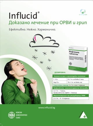 Influcid         ®

До�азано �ечен�е �р� ОРВИ � �р��
Ефе����но. Не�но. Хармон�чно.




                                ДОЗИРОВКА:
                               Лечение на грип и грипоподобни състояния
                              1 - 12 г.            8 х 1 т. на всеки 2 часа
                              Над 12 г.            12 х 1 т. на всеки час
                              След острия период: 3 х 1 т. поне 1 седмица
                              Профилактика - сезонна/епидемична обстановка
                              3 х 1 т. – 1 месец
                              Профилактичен ефект - 3 месеца
                              Имуностимулация при рецидивиращи ОРВИ
                              2 х 1 т. – 6 – 8 седмици




                  www.inﬂucid.bg



                                                                              Alpen
 