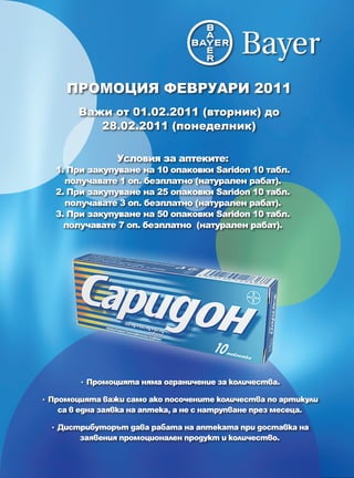 ПРОМОЦИЯ ФЕВРУАРИ 2011
        Важи от 01.02.2011 (вторник) до
           28.02.2011 (понеделник)

                Условия за аптеките:
   1. При закупуване на 10 опаковки Saridon 10 табл.
     получавате 1 оп. безплатно (натурален рабат).
   2. При закупуване на 25 опаковки Saridon 10 табл.
     получавате 3 оп. безплатно (натурален рабат).
   3. При закупуване на 50 опаковки Saridon 10 табл.
     получавате 7 оп. безплатно (натурален рабат).




        • Промоцията няма ограничение за количества.

• Промоцията важи само ако посочените количества по артикули
    са в една заявка на аптека, а не с натрупване през месеца.

  • Дистрибуторът дава рабата на аптеката при доставка на
        заявения промоционален продукт и количество.
 