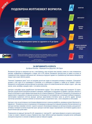 ЗА ВИТАМИНИТЕ И ХОРАТА
                             Д-р Ирина Николова – Фармацевтичен факултет, МУ-София

Витамините Центрум се завърнаха при нас с нова формула, ново послание нова опаковка, очаква се и нова телевизионна
реклама, конференции за фармацевти и лекари, като и PR събития. Витамините Центрум вече са символ на успеха за
съвременните хора, живеещи в забързания свят, желаещи да поддържат здравето си, приемайки мултивитаминен-минерален
продукт само в една таблетка дневно.

Типичната “съвременна диета” често не осигурява достатъчен прием на есенциални витамини и минерали. „Есенциален”
витамин е този, който не се произвежда от организма, но е необходим за здравето и трябва да се приема с диетата.
Минералите са необходими за всички функции на организма, някои в по-големи количества като калций, а други – цинк, мед,
манган, селен, молибден, ванадий и хром – в по-малки количества.

Центрум е най-добре научно разработеният мултивитаминен продукт. Той е световен лидер през последните 10 години.
Центрум съдържа всички есенциални витамини и минерали, необходими за поддържане на здравето. Центрум е обогатен с
мощни антиоксиданти и други здравословни вещества за оптимална ефикасност. Витамините и минералите са есенциални за
здравословното поддържане на човешкия организъм. Антиоксидантите противодействат и елиминират свободните радикали,
протектирайки нормалната клетъчна функция. Центрум представлява естествена грижа за цялостно здраве. Центрум
протектира организма от вредното влияние на околната среда и оксидативния стрес, с които ежедневно се сблъскваме.

Центрум е плод на дългогодишна и екстензивна фармакологична и клинична разработка, доказваща неговата безопасност и
ефикасност. Основната му сила е в подпомагане и оптимизиране на функциите на човешкия организъм. Всички компоненти на
Центрум позитивно повлияват клетките, тъканите и органите. Балансираната формула на Центрум осигурява „есенциалните”
витамини и минерали за всички възрастови групи. Центрум е световен лидер в подпомагането на оптимално здраве за вас и
вашите близки през целия живот.

Първоначално се завръщат Центрум 30 и 60, придружени от Центрум 50+ - адаптирана формула за хората в зряла възраст,
а скоро се очакват и формите за деца и бременни жени. Една таблетка Центрум ежедневно осигурява всички необходими
есенциални вещества и е синоним на ефикасна грижа за човешкото здраве.
 