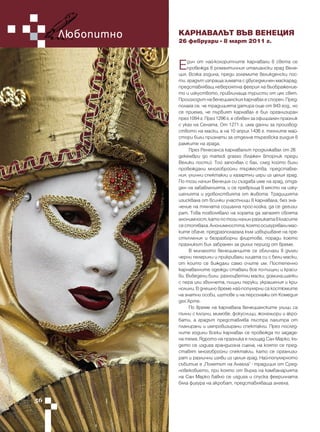 Любопитно   КАРНАВАЛЪТ ВЪВ ВЕНЕЦИЯ
                 26 февруари - 8 март 2011 г.



                 Е   дин от най-колоритните карнавали в света се
                     провежда в романтичния италиански град Вене-
                 ция. Всяка година, преди големите великденски пос-
                 ти, градът изпраща зимата с двуседмичен маскарад,
                 представляващ невероятна феерия на въображение-
                 то и изкуството, привличаща туристи от цял свят.
                 Произходът на венецианския карнавал е спорен. Пред-
                 полага се, че традицията датира още от 943 год., но
                 се приема, че първият карнавал е бил организиран
                 през 1094 г. През 1296 г. е обявен за официален празник
                 с указ на Сената. От 1271 г. има данни за производ-
                 ството на маски, а на 10 април 1436 г. техните май-
                 стори били признати за отделна търговска гилдия в
                 рамките на града.
                      През Ренесанса карнавалът продължавал от 26
                 декември до martedi grasso (блажен вторник преди
                 Велики пости). Той започвал с бал, след който били
                 провеждани многобройни тържества, представле-
                 ния, улични спектакли и хазартни игри из целия град.
                 По този начин Венеция си създава име на град, отда-
                 ден на забавленията, и се превръща в място на изку-
                 шенията и удоволствията от живота. Традицията
                 изисквала от всички участници в карнавала, без зна-
                 чение на тяхната социална прос-лойка, да се дегизи-
                 рат. Това позволявало на хората да запазят своята
                 анонимност, като по този начин разликата в класите
                 се стопявала. Анонимността, която осигурявали мас-
                 ките обаче, предразполагала към извършване на пре-
                 стъпления и безразборни флиртове, поради което
                 празникът бил забранен за дълъг период от време.
                      В миналото венецианците се обличали в дълги
                 черни пелерини и прикривали лицата си с бели маски,
                 от които се виждали само очите им. Постепенно
                 карнавалните одежди ставали все по-пищни и краси-
                 ви. Въведени били разноцветни маски, домина,шапки
                 с пера или звънчета, пищни перуки, украшения и кри-
                 нолини. В днешно време най-популярни са костюмите
                 на знатни особи, шутове и на персонажи от Комедия
                 дел'Арте.
                      По време на карнавала венецианските улици са
                 пълни с клоуни, мимове, фокусници, жонгльори и акро-
                 бати, а градът представлява пъстра палитра от
                 планирани и импровизирани спектакли. През послед-
                 ните години всеки карнавал се провежда по зададе-
                 на тема. Ядрото на празника е площад Сан Марко, къ-
                 дето се издига грандиозна сцена, на която се пред-
                 ставят многобройни спектакли, като се организи-
                 рат и различни изяви из целия град. Най-популярното
                 събитие е “Полетът на Ангела” - традиция от Сред-
                 новековието, при която от върха на камбанарията
                 на Сан Марко бавно се издига и спуска фееричната
                 бяла фигура на акробат, представляваща ангела.


56
 