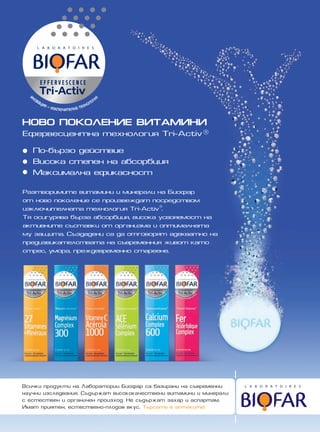 ÍÎÂÎ ÏÎÊÎËÅÍÈÅ ÂÈÒÀÌÈÍÈ
Åôåðâåñöåíòíà òåõíîëîãèÿ Tri-Activ®

   Ïî-áúðçî äåéñòâèå
   Âèñîêà ñòåïåí íà àáñîðáöèÿ
   Ìàêñèìàëíà åôèêàñíîñò

Ðàçòâîðèìèòå âèòàìèíè è ìèíåðàëè íà Áèîôàð
îò íîâî ïîêîëåíèå ñå ïðîèçâåæäàò ïîñðåäñòâîì
èçêëþ÷èòåëíàòà òåõíîëîãèÿ Tri-Activ©.
Òÿ îñèãóðÿâà áúðçà àáñîðáöèÿ, âèñîêà óñâîÿåìîñò íà
àêòèâíèòå ñúñòàâêè îò îðãàíèçìà è îïòèìàëíàòà
ìó çàùèòà. Ñúçäàäåíè ñà äà îòãîâîðÿò àäåêâàòíî íà
ïðåäèçâèêàòåëñòâàòà íà ñúâðåìåííèÿ æèâîò êàòî
ñòðåñ, óìîðà, ïðåæäåâðåìåííî ñòàðååíå.




Âñè÷êè ïðîäóêòè íà Ëàáîðàòîðèè Áèîôàð ñà áàçèðàíè íà ñúâðåìåííè
íàó÷íè èçñëåäâàíèÿ. Ñúäúðæàò âèñîêîêà÷åñòâåíè âèòàìèíè è ìèíåðàëè
ñ åñòåñòâåí è îðãàíè÷åí ïðîèçõîä. Íå ñúäúðæàò çàõàð è àñïàðòàì.
Èìàò ïðèÿòåí, åñòåñòâåíî-ïëîäîâ âêóñ. Òúðñåòå â àïòåêèòå!
 
