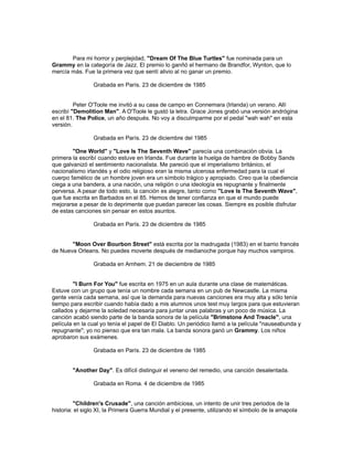 Para mi horror y perplejidad, "Dream Of The Blue Turtles" fue nominada para un
Grammy en la categoría de Jazz. El premio lo ganñó el hermano de Brandfor, Wynton, que lo
mercía más. Fue la primera vez que sentí alivio al no ganar un premio.
Grabada en París. 23 de diciembre de 1985
Peter O'Toole me invitó a su casa de campo en Connemara (Irlanda) un verano. Allí
escribí "Demolition Man". A O'Toole le gustó la letra. Grace Jones grabó una versión andrógina
en el 81. The Police, un año después. No voy a disculmparme por el pedal "wah wah" en esta
versión.
Grabada en París. 23 de diciembre del 1985
"One World" y "Love Is The Seventh Wave" parecía una combinaciòn obvia. La
primera la escribí cuando estuve en Irlanda. Fue durante la huelga de hambre de Bobby Sands
que galvanizó el sentimiento nacionalista. Me pareció que el imperialismo británico, el
nacionalismo irlandés y el odio religioso eran la misma ulcerosa enfermedad para la cual el
cuerpo famélico de un hombre joven era un símbolo trágico y apropiado. Creo que la obediencia
ciega a una bandera, a una nación, una religión o una ideología es repugnante y finalmente
perversa. A pesar de todo esto, la canción es alegre, tanto como "Love Is The Seventh Wave",
que fue escrita en Barbados en el 85. Hemos de tener confianza en que el mundo puede
mejorarse a pesar de lo deprimente que puedan parecer las cosas. Siempre es posible disfrutar
de estas canciones sin pensar en estos asuntos.
Grabada en París. 23 de diciembre de 1985
"Moon Over Bourbon Street" está escrita por la madrugada (1983) en el barrio francés
de Nueva Orleans. No puedes moverte después de medianoche porque hay muchos vampiros.
Grabada en Arnhem. 21 de dieciembre de 1985
"I Burn For You" fue escrita en 1975 en un aula durante una clase de matemáticas.
Estuve con un grupo que tenía un nombre cada semana en un pub de Newcastle. La misma
gente venía cada semana, así que la demanda para nuevas canciones era muy alta y sólo tenía
tiempo para escribir cuando había dado a mis alumnos unos test muy largos para que estuvieran
callados y dejarme la soledad necesaria para juntar unas palabras y un poco de música. La
canción acabó siendo parte de la banda sonora de la película "Brimstone And Treacle", una
película en la cual yo tenía el papel de El Diablo. Un periódico llamó a la película "nauseabunda y
repugnante"; yo no pienso que era tan mala. La banda sonora ganó un Grammy. Los niños
aprobaron sus exámenes.
Grabada en París. 23 de diciembre de 1985
"Another Day". Es difícil distinguir el veneno del remedio, una canción desalentada.
Grabada en Roma. 4 de diciembre de 1985
"Children's Crusade", una canción ambiciosa, un intento de unir tres periodos de la
historia: el siglo XI, la Primera Guerra Mundial y el presente, utilizando el símbolo de la amapola
 