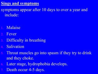 Sings and symptoms
symptoms appear after 10 days to over a year and
include:
1. Malaise
2. Fever
3. Difficulty in breathing
4. Salivation
5. Throat muscles go into spasm if they try to drink
and they choke.
6. Later stage, hydrophobia develops.
7. Death occur 4-5 days.
 